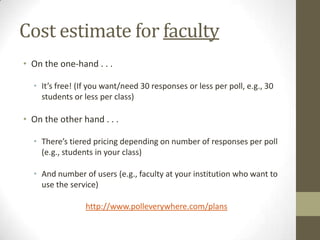 AgendaResource name and locationPedagogical goalsCostEstimate for faculty Estimate for studentsAttendee take-awaysRegister w/ Poll EverywhereCreate a poll in Poll EverywhereBegin thinking about how to use Poll EverywhereHow I use it in classResearch supporting its useConclusionQuestions?
