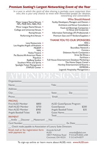 Premium Seating’s Largest Networking Event of the Year
     In a year in which the spirit of idea sharing is perhaps more important than
        ever, this is your only chance to meet with likeminded people for ideation,
                                                      networking and camaraderie.
                                                                  Who Should Attend:
       Major League Teams/Venues:      •        Facility Developers, Managers and Owners    •
        NFL, MLB, NHL, NBA, MLS                          Architects and Venue Consultants   •
       Minor League Teams/Venues       •
                                                           Food and Beverage Companies:     •
      College and University Venues    •                          In-Venue and Corporate
                     Racing Venues     •        Information Technology (IT) Professionals   •
            Performing Arts Venues     •          Premium Seat and IT Vendors/Suppliers     •

                                              THANK YOU TO OUR SPONSORS:
                    Levy Restaurants   •                                            AEG •
     Los Angeles Angels of Anaheim     •                                     ARAMARK •
                            MLBAM      •                            Boundless Network •
                               NHL     •                                         Corona •
                      Nokia Theatre    •                    Delaware North Companies •
     Pat Boone All-American Meats      •                                 Ernie Els Wines •
                           Populous    •                                       FanVision •
                     RipBang Studios   •   Full House Entertainment Database Marketing •
         Southern Wine and Spirits     •                       The Home Depot Center •
       Spotlight Ticket Management     •               Hershey Entertainment & Resorts •
                    STAPLES Center     •                                      IOMEDIA •
                                                        Legends Hospitality Management •




Organization:_________________________________________________
Name:__________________________ Title:________________________
Address:______________________________________________________
City:____________________________ State:________ Zip:____________
Phone:___________________________ Email:_______________________
PRICING
First ALSD Member             $800              ALSD Guest/Spouse Program:
Add’l ALSD Member             $750              Guest/Spouse               $200
Non-ALSD Member               $900              Angels Baseball Ticket      $35
Angels Baseball Ticket         $35              Guest Name:__________________
                                                Total:________________________
PAYMENT
__AmEx __Discover __Mastercard __Visa
Card Number:________________________________ Ex. Date:__________
__ Check made payable to Association of Luxury Suite Directors
Email, mail or fax registration form Amanda Verhoff
with payment to:                     ALSD                   amanda@alsd.com
                                           10017 McKelvey Road     P: 513-674-0555 x104
                                           Cincinnati, OH 45231    F: 513-674-0577

         To sign-up online or learn more about ALSD, visit: www.ALSD.com
 