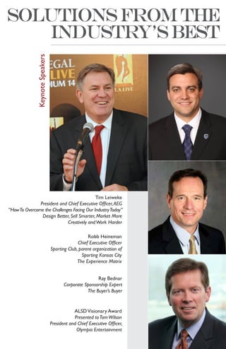 Keynote Speakers




                                            Tim Leiweke
               President and Chief Executive Officer, AEG
“How To Overcome the Challenges Facing Our Industry Today”
                Design Better, Sell Smarter, Market More
                             Creatively and Work Harder

                                                    Robb Heineman
                                               Chief Executive Officer
                                 Sporting Club, parent organization of
                                                 Sporting Kansas City
                                               The Experience Matrix


                                                        Ray Bednar
                                        Corporate Sponsorship Expert
                                                   The Buyer’s Buyer


                                             ALSD Visionary Award
                                             Presented to Tom Wilson
                                 President and Chief Executive Officer,
                                              Olympia Entertainment
 