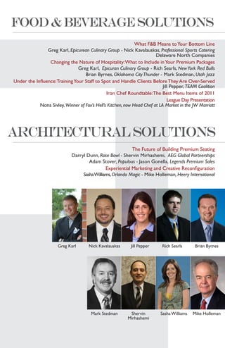 What F&B Means to Your Bottom Line
                Greg Karl, Epicurean Culinary Group - Nick Kavalauskas, Professional Sports Catering
                                                                        Delaware North Companies
                 Changing the Nature of Hospitality: What to Include in Your Premium Packages
                                Greg Karl, Epicuran Culinary Group - Rich Searls, New York Red Bulls
                                   Brian Byrnes, Oklahoma City Thunder - Mark Stedman, Utah Jazz
Under the Influence: Training Your Staff to Spot and Handle Clients Before They Are Over-Served
                                                                            Jill Pepper, TEAM Coalition
                                               Iron Chef Roundtable: The Best Menu Items of 2011
                                                                               League Day Presentation
            Nona Sivley, Winner of Fox’s Hell’s Kitchen, now Head Chef at LA Market in the JW Marriott




                                                           The Future of Building Premium Seating
                             Darryl Dunn, Rose Bowl - Shervin Mirhashemi, AEG Global Partnerships
                                     Adam Stover, Populous - Jason Gonella, Legends Premium Sales
                                              Experiential Marketing and Creative Reconfiguration
                                  Sasha Williams, Orlando Magic - Mike Holleman, Heery International




                      Greg Karl       Nick Kavalauskas      Jill Pepper     Rich Searls      Brian Byrnes




                                       Mark Stedman        Shervin         Sasha Williams   Mike Holleman
                                                          Mirhashemi
 