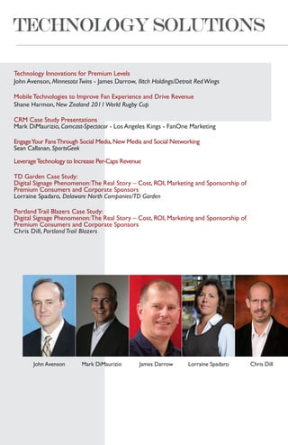 Technology Innovations for Premium Levels
John Avenson, Minnesota Twins - James Darrow, Ilitch Holdings/Detroit Red Wings

Mobile Technologies to Improve Fan Experience and Drive Revenue
Shane Harmon, New Zealand 2011 World Rugby Cup

CRM Case Study Presentations
Mark DiMaurizio, Comcast-Spectacor - Los Angeles Kings - FanOne Marketing

Engage Your Fans Through Social Media, New Media and Social Networking
Sean Callanan, SportsGeek

Leverage Technology to Increase Per-Caps Revenue

TD Garden Case Study:
Digital Signage Phenomenon: The Real Story – Cost, ROI, Marketing and Sponsorship of
Premium Consumers and Corporate Sponsors
Lorraine Spadaro, Delaware North Companies/TD Garden

Portland Trail Blazers Case Study:
Digital Signage Phenomenon: The Real Story – Cost, ROI, Marketing and Sponsorship of
Premium Consumers and Corporate Sponsors
Chris Dill, Portland Trail Blazers




       John Avenson       Mark DiMaurizio       James Darrow       Lorraine Spadaro    Chris Dill
 