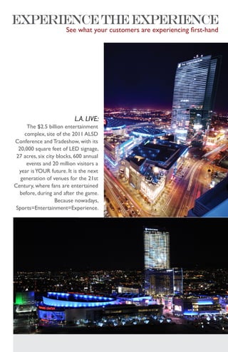 See what your customers are experiencing first-hand




                           L.A. LIVE:
      The $2.5 billion entertainment
     complex, site of the 2011 ALSD
Conference and Tradeshow, with its
  20,000 square feet of LED signage,
 27 acres, six city blocks, 600 annual
      events and 20 million visitors a
  year is YOUR future. It is the next
   generation of venues for the 21st
Century, where fans are entertained
   before, during and after the game.
                   Because nowadays,
 Sports=Entertainment=Experience.
 