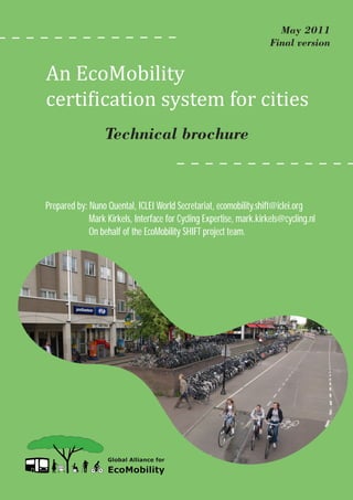 An EcoMobility
                                                                       May 2011
                                                                     Final version




certi�ication system for cities
                  Technical brochure



Prepared by: Nuno Quental, ICLEI World Secretariat, ecomobility.shift@iclei.org
             Mark Kirkels, Interface for Cycling Expertise, mark.kirkels@cycling.nl
             On behalf of the EcoMobility SHIFT project team.
 