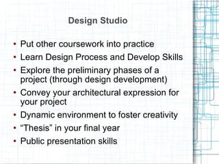 Design Studio Put other coursework into practice Learn Design Process and Develop Skills Explore the preliminary phases of a project (through design development) Convey your architectural expression for your project Dynamic environment to foster creativity “ Thesis” in your final year Public presentation skills 