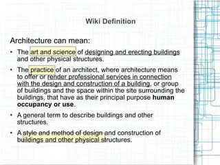 Wiki Definition Architecture can mean: The art and science of  designing and erecting buildings  and other physical structures. The practice of an architect, where architecture means to offer or  render professional services in connection with the design and construction of a building , or group of buildings and the space within the site surrounding the buildings, that have as their principal purpose  human occupancy or use . A general term to describe buildings and other structures. A style and method of design and construction of buildings and other physical structures. 