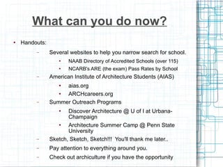 What can you do now? Handouts: Several websites to help you narrow search for school. NAAB Directory of Accredited Schools (over 115) NCARB's ARE (the exam) Pass Rates by School American Institute of Architecture Students (AIAS)  aias.org ARCHcareers.org Summer Outreach Programs Discover Architecture @ U of I at Urbana-Champaign Architecture Summer Camp @ Penn State University Sketch, Sketch, Sketch!!!  You'll thank me later.. Pay attention to everything around you. Check out archiculture if you have the opportunity 