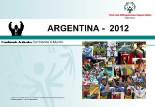 ARGENTINA - 2012
Cambiando Actitudes Cambiando el Mundo




     Created by the Joseph P. Kennedy, Jr. Foundation for the Benefit of Persons with Mental Retardation.
     © Special Olympics, Inc., 2003. All rights reserved.
 