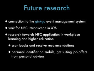 Future research
•connection to the ginkgo event management system
•wait for NFC introduction in iOS
•research towards NFC application in workplace
  learning and higher education

 •scan books and receive recommendations
 •personal identiﬁer on mobile, get suiting job offers
    from personal advisor
 