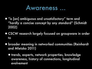 Awareness ...
•“is [an] ambiguous and unsatisfactory” term and
  “hardly a concise concept by any standard” (Schmidt
  2002)

•CSCW research largely focused on groupware in order
  to

•broader meaning in networked communities (Reinhardt
  and Mletzko 2011)

 •trends, experts, network properties, knowledge
       awareness, history of connections, longitudinal
       evolvement
 