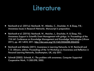 Literature

•   Reinhardt et al. (2011a): Reinhardt, W., Mletzko, C., Drachsler, H. & Sloep, P.B.:
    Awareness Issues in Research Networks. Manuscript in preparation.

•   Reinhardt et al. (2011b): Reinhardt, W., Maicher, J., Drachsler, H. & Sloep, P.B.:
    Awareness Support in Scientiﬁc Event Management with ginkgo. In: Proceedings of the
    11th Intl. Conference on Knowledge Management and Knowledge Technologies (i-Know
    2011), pp. 40:1-40:8, 2011. http://doi.acm.org/10.1145/2024288.2024336

•   Reinhardt and Mletzko (2011): Awareness in Learning Networks. In W. Reinhardt and
    T. D. Ullmann, editors, Proceedings of the 1st Workshop on Awareness and Reﬂection in
    Personal Learning Networks, Southampton, UK, July 2011.

•   Schmidt (2002): Schmidt, K.: The problem with awareness. Computer Supported
    Cooperative Work, 11:285-298, 2002.
 