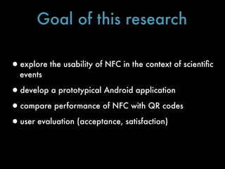 Goal of this research

•explore the usability of NFC in the context of scientiﬁc
  events

•develop a prototypical Android application
•compare performance of NFC with QR codes
•user evaluation (acceptance, satisfaction)
 