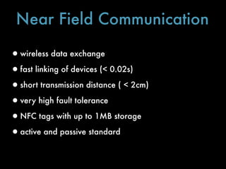 Near Field Communication

•wireless data exchange
•fast linking of devices (< 0.02s)
•short transmission distance ( < 2cm)
•very high fault tolerance
•NFC tags with up to 1MB storage
•active and passive standard
 