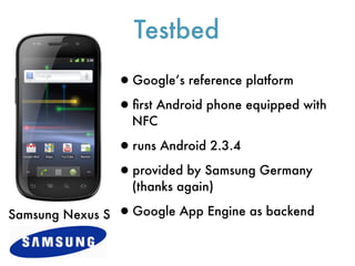 Testbed
                  •Google’s reference platform
                  •ﬁrst Android phone equipped with
                    NFC

                  •runs Android 2.3.4
                  •provided by Samsung Germany
                    (thanks again)

Samsung Nexus S   •Google App Engine as backend
 