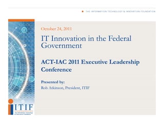 October 24, 2011

IT Innovation in the Federal
Government
ACT-IAC 2011 Executive Leadership
Conference
Presented by:
Rob Atkinson, President, ITIF
 