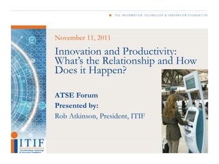 November 11, 2011

Innovation and Productivity:
What’s the Relationship and How
Does it Happen?

ATSE Forum
Presented by:
Rob Atkinson, President, ITIF
 
