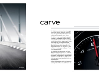 carve
A5 Prestige
The A5 delivers performance that is thoroughly
dialed in. An optimal balance of responsive
power and agile handling is the formula that
creates the incomparable feel of the A5.
The 211hp 2.0 liter turbocharged engine with
258 lb-ft. of torque ﬂows through quattro®
,
making the A5 the only car in its class to oﬀer
standard all-wheel drive. By splitting the torque
with a 40:60 rear bias, handling becomes
sportscar-like. When conditions require, the
system dynamically shifts the torque to the
wheels with the most grip. The result is total
conﬁdence around any turn and peace of mind
in any weather condition.
The ingenious configuration of the front
diﬀerential, clutch and steering rack, combined
with the use of lightweight aluminum suspension
components, contributes to an optimal weight
distribution in the A5. The result? Responsive
steering, impressive agility and well-balanced
driving dynamics.
Comfort combined with precise and responsive
handling make the A5 a true performance car.
 