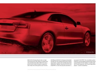 Behind the throaty exhaust note is a high-
revving aluminum V8, quattro®
all-wheel drive
with available Sport Rear Diﬀerential and a
performance-tuned S5 speciﬁc suspension
that makes the S5 the perfect Gran Turismo.
All 354hp and 325 lb-ft. of torque are channeled
through the most sophisticated Audi all-wheel
drive system: quattro with available Sport Rear
Diﬀerential. Together, they launch the S5 from
0-60 MPH in a mere 4.9 seconds and deliver a
top speed of 155 MPH*
. This remarkable system
enhances cornering agility by dynamically varying
torque between the rear wheels. In tandem with
the S-tuned suspension, the S5 seemingly deﬁes
physics – and the competition.
S5 Premium Plus
* Top track speed for S5 electronically limited to 155 MPH in the U.S. Obey all local speed and traffic laws.
 