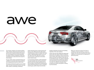 awe
system devised around a torque-sensing self-
locking center diﬀerential that shifts torque
instantaneously to where it’s needed. This means
quattro is adjusting power between front and
rear axles more than 100 times a second,
ensuring torque is delivered to the wheels
where traction exists.
In normal driving situations, quattro distributes
the power between each axle by sending 40
percent to the front wheels and 60 percent to
the rear wheels, enhancing the driving dynamics
while maintaining optimum control. Constantly
assessing grip, quattro helps ensure the best
The concept is ingenious, the solution brilliant.
Often imitated, nothing drives like quattro®
, the
world’s most innovative all-wheel drive system.
It’s a technology that we’ve been developing
for 30 years. And the competition? They’re just
now beginning to realize what we’ve known for
three decades.
For you, quattro means unmatched traction and
conﬁdence in less-than-ideal driving conditions
and unequaled performance all other times.
Permanent all-wheel drive systems are not created
equal. And they certainly don’t perform that way
either. quattro is essentially a mechanical
possible combination of traction and handling,
regardless of the road conditions.
quattro with Sport Rear Diﬀerential additionally
senses which rear wheel to deliver an optimum
level of torque. Speciﬁcally, it directs most of the
power to the outer rear wheel to help steer the
car through the corner. This reduces understeer,
common among other all-wheel drive systems,
and creates the true sportscar handling found
in an Audi. The diﬀerence between other
all-wheel drive systems and quattro is nothing
less than dramatic.
What you experience behind the wheel is
confidence-inspiring handling. Curves are
relished. Rain and snow are greeted with relative
indiﬀerence. And every drive is an experience in
performance bliss.
 
