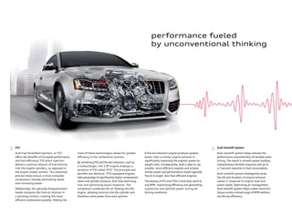 A forced-induction engine produces greater
power than a similar engine without it,
signiﬁcantly improving the engine’s power-to-
weight ratio. Consequently, Audi is able to use
smaller, more eﬃcient engines and achieve
similar power and performance results typically
found in larger, less-fuel-eﬃcient engines.
The beauty of FSI and TFSI is that they work at
any RPM, maximizing eﬃciency and generating
responsive and optimal power during all
driving conditions.
most of these technologies allows for greater
eﬃciency in the combustion process.
By combining FSI and forced induction, such as
a turbocharger, the 2.0T engine employs a
variation of FSI called TFSI®
. The principle and
beneﬁts are identical. TFSI equipped engines
take advantage of signiﬁcantly higher compression
ratios and cylinder pressure, thus fully atomizing
fuel and optimizing boost response. The
compressor condenses the air ﬂowing into the
engine, allowing more air into the cylinder and
therefore more power from each ignition.
FSI®
Audi Fuel Stratiﬁed Injection, or FSI®
,
oﬀers the beneﬁts of increased performance
and fuel eﬃciency.*
FSI direct injection
delivers a precise amount of fuel directly
into the engine cylinders, as opposed to
the engine intake runners. This advanced
process helps ensure a more complete
combustion, thereby diminishing waste
and increasing power.
Additionally, the specially designed piston
heads compress the fuel-air mixture in
a spiraling motion, creating the most
eﬃcient combustion possible. Making the
Audi Valvelift System
Audi valvelift system helps elevate the
performance characteristics of variable valve
timing. The result is smooth power buildup,
instantaneous throttle response and up to
a 7 percent reduction in fuel consumption.
Audi valvelift system intelligently varies
the lift and duration of engine exhaust
valves in response to engine load and
power needs. Optimizing air management,
Audi valvelift system helps create maximum
torque across a broad range of RPM without
sacriﬁcing eﬃciency.
performance fueled
by unconventional thinking
 
