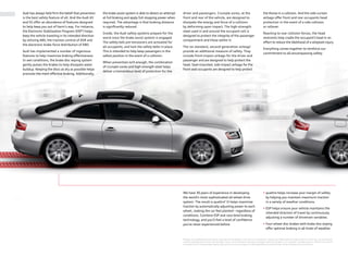 *Airbags are supplemental restraints only and will not deploy in all crash circumstances. Always use safety belts and seat children in the rear, using restraint
systems appropriate for their size and age. This is a dramatization and does not depict what will happen in an accident. All bags will not inflate in real world
accidents and if multiple bags deploy they will be in various stages of inflating/deflating and will never all be inflated at the same time.
Audi has always held ﬁrm the belief that prevention
is the best safety feature of all. And the Audi A5
and S5 oﬀer an abundance of features designed
to help keep you out of harm’s way. For instance,
the Electronic Stabilization Program (ESP®
) helps
keep the vehicle traveling in its intended direction
by utilizing ABS, the traction control of ASR and
the electronic brake force distribution of EBD.
Audi has implemented a number of ingenious
features to help maximize braking eﬀectiveness.
In wet conditions, the brake disc wiping system
gently pulses the brakes to help dissipate water
buildup. Keeping the discs as dry as possible helps
promote the most eﬀective braking. Additionally,
the brake assist system is able to detect an attempt
at full braking and apply full stopping power when
required. The advantage is that braking distance
is signiﬁcantly reduced.
Inside, the Audi safety systems prepare for the
worst once the brake assist system is engaged.
The safety belt pre-tensioners are activated for
all occupants, and lock the safety belts in place.
This is intended to help keep passengers in the
safest position in the event of a collision.
When prevention isn’t enough, the combination
of crumple zones and high-strength steel helps
deliver a tremendous level of protection for the
driver and passengers. Crumple zones, at the
front and rear of the vehicle, are designed to
dissipate the energy and force of a collision
by deforming upon impact. The high-strength
steel used in and around the occupant cell is
designed to protect the integrity of the passenger
compartment and those within it.
The six standard, second-generation airbags*
provide an additional measure of safety. They
include front-impact airbags for the driver and
passenger and are designed to help protect the
head. Seat-mounted, side-impact airbags for the
front seat occupants are designed to help protect
the thorax in a collision. And the side-curtain
airbags oﬀer front and rear occupants head
protection in the event of a side collision
or rollover.
Reacting to rear collision forces, the head
restraints help cradle the occupant’s head in an
eﬀort to reduce the likelihood of a whiplash injury.
Everything comes together to reinforce our
commitment to all-encompassing safety.
We have 30 years of experience in developing
the world’s most sophisticated all-wheel drive
system. The result is quattro®
. It helps maximize
traction by automatically adjusting power to each
wheel, making the car feel planted – regardless of
conditions. Combine ESP and race-bred braking
technology, and you’ll feel a level of conﬁdence
you’ve never experienced before.
quattro helps increase your margin of safety
by helping you maintain maximum traction
in a variety of weather conditions.
ESP helps ensure your vehicle maintains the
intended direction of travel by continuously
adjusting a number of drivetrain variables.
Four-wheel disc brakes with brake disc wiping
oﬀer optimal braking in all kinds of weather.
 
