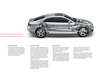 dynamic steering, transmission shift
characteristics and throttle response
according to the selected mode: Comfort,
Automatic or Dynamic.
Adding to the versatility of Audi drive select,
the Individual mode manages 27 personalized
variations, essentially allowing the driver to
conﬁgure the vehicle driving dynamics according
to his or her precise preferences.
Dampers and Springs
The linear, high-strength steel springs
rest on both the structure of the body and
the trapezoidal arms. The two-sleeve gas
pressure dampers at all four wheels are
tuned for maximum comfort and dynamic
handling. This translates to conﬁdence-
inspiring handling and control.
Servotronic®
Steering
Servotronic®
is speed-dependent power
steering in which the amount of power assist
provided is dictated by road speed, providing
even more comfort and convenience for the
driver. The amount of power assist is greatest
at low speeds, making it easier to maneuver
the car. At higher speeds, an electronic-
sensing system gradually reduces the level
of power assist, creating a tighter, more
dynamic steering feel.
To further enhance handling and ride comfort,
signiﬁcant attention to detail has been paid
to suppressing vibrations at the attachment
points along the steering column. The result
is a nearly 100 percent reduction in steering
wheel vibration, oﬀering the driver smoothness
at virtually any speed.
Audi Drive Select
With 27 available vehicle handling and
performance combinations, Audi drive
select is another example of Audi
progressive technology.
Whether you prefer the smooth, luxurious
ride of Comfort mode or the more direct
and ﬁrmer responses of Dynamic mode,
Audi drive select allows you to tailor the
vehicle to your liking. Beginning with three
preset vehicle conﬁgurations, Audi drive
select manages the adaptive suspension,
 