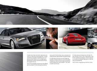 It takes more than hard work, dedication and
vision to create the truly exceptional. It takes
something intangible. Something you can’t
quite put your hands on. It’s courage, guts,
perseverance, passion and ﬁerceness of focus
all wrapped into one.
And it’s this intangible characteristic that deﬁnes
all of us at Audi. It’s the driving force behind
every pencil line we draw, every calculation we
make and every idea we deem not good enough.
It’s why every inch and curve and angle has
purpose. It’s why we test our cars at the highest
of speeds for hours on end so they can be driven
on any surface and in any condition – rain, shine
or white-out blizzard.
It’s why substance always wins the day. It’s
why cutting a corner, even a weld seam in the
trunk, would be sacrilegious. And it’s why for
us scrutiny is so deeply ingrained it’s like the
very act of breathing.
This is Truth in Engineering. And this is Audi.
 