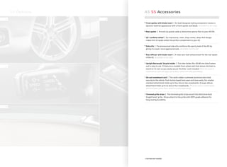 S5 Options
1
2
3
4
+ FEATURE NOT SHOWN
A5 S5 Accessories
5.
Front spoiler with blade insert | An Audi-designed styling component creates a
dynamic lowered appearance with a front spoiler and blade. [Available on A5 only]
6.
Rear spoiler | A trunk lip spoiler adds a distinctive sporty flair to your A5/S5.
7.
19" Candelas wheel | An impressive, clean, drop-center, deep-dish design
makes this 15-spoke wheel the perfect complement to your A5.
8.
Side sills | The pronounced side sills reinforce the sporty look of the A5 by
giving it a lower, more aggressive look. [Available on A5 only]
+
Rear diﬀuser with blade insert | A clean aero-look enhancement for the rear aspect
of the A5. [Available on A5 only]
+
Upright Barracuda®
bicycle holder | This bike holder ﬁts 20-80 mm bike frames
and is easy to use. It features a molded front wheel well that allows the bike to
stand on its own as you easily secure the bike. Lock included. [Must be used in
combination with the base carrier bars, which are sold separately]
+
Ski and snowboard rack | This rack’s rubber-cushioned aluminum bars hold
securely to the vehicle. Push-button keyed locks open and close easily. Our smaller
standard attachment holds up to four skis or two snowboards. A larger deluxe
attachment holds up to six skis or four snowboards. [Must be used in combination
with the base carrier bars, which are sold separately]
+
Chromed grille strips | The chromed grille strips accent the distinctive Audi
Singleframe®
grille. Strips attach to the grille with OEM-grade adhesive for
long-lasting durability.
 