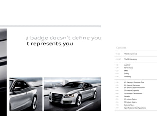 Contents
6–11 The A5 Experience
14–17 The S5 Experience
18 quattro®
20 Performance
22 MMI®
24 Safety
26 Handling
28 A5 Premium | Premium Plus
32 A5 Prestige | Packages
36 A5 Options | S5 Premium Plus
40 S5 Prestige | Options
44 S5 Packages | Accessories
48 Wheels
52 A5 Interior Colors
54 S5 Interior Colors
56 Exterior Colors
59 Speciﬁcations | Conﬁgurations
a badge doesn’t deﬁne you
it represents you
 