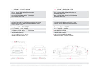 * Top track speed for A5 electronically limited to 130 MPH in the U.S. Obey all local speed and traffic laws. † Top track speed for S5 electronically limited to 155 MPH in the U.S. Obey all local speed and traffic laws. ‡ EPA fuel economy estimates. Your mileage will vary.
A5 S5 Dimensions
A5 Model Conﬁgurations
2.0 TFSI®
with six-speed manual transmission and
quattro®
all-wheel drive
2.0 TFSI with eight-speed Tiptronic®
transmission
and quattro all-wheel drive
Power and Performance
+ 2.0 liter turbocharged with intercooler, DOHC in-line four-cylinder
gasoline engine with FSI®
direct injection, variable valve timing
and Audi valvelift system
+ Horsepower: 211hp @ 4300-6000 RPM
+ Torque: 258 lb-ft. @ 1500-4200 RPM
+ 0-60 MPH in seconds – Manual: 6.4, Tiptronic: 6.6
+ Top track speed*
: 130 MPH
+ Fuel economy estimate, city/highway‡
:
Manual: 22/30 MPG; Tiptronic: N/A
S5 Model Conﬁgurations
4.2 FSI with six-speed manual transmission and
quattro all-wheel drive
4.2 FSI with six-speed Tiptronic transmission and
quattro all-wheel drive
Power and Performance
+ 4.2 liter DOHC V8 gasoline engine with FSI direct
injection, variable valve timing and intake manifold
+ Horsepower: 354hp @ 7000 RPM
+ Torque: 325 lb-ft. @ 3500 RPM
+ 0-60 MPH in seconds: 4.9
+ Top track speed†
: 155 MPH
+ Fuel economy estimate, city/highway‡
:
Manual: 14/22 MPG;Tiptronic: 16/24 MPG
26.3"|26.2"
39.1"|39.1"
36.0"|36.0"
108.3" | 108.3"
182.1" | 182.5"
54.0"|53.9"
62.6" | 62.8"
73.0" | 73.0"
62.1" | 62.2"
37.6" | 37.6"
78.0" | 78.0"
 