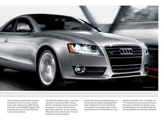 A5 Premium Plus
The A5 is sleek and sophisticated, and when
compared to others in its class, nothing
comes close. Named as the 2009 “Design
of the Year” by AUTOMOBILE Magazine, the
A5 complements your sense of style with
its own progressive look.
The reﬁned A5 connotes motion – even when
motionless. Designed by Walter de’Silva,
the A5 is a progressive coupe in every sense.
It’s elegance in motion with distinctive
performance overtones. It’s this combined
eﬀect that creates what he calls,“The most
beautiful car I’ve ever designed.”
A closer look at the primary design elements of
the A5 reveal the signature Audi Singleframe®
grille straddled by dramatic LED daytime
running lights. The sculpted contours of the
body reveal precise lines that deﬁne its visual
hallmarks: two feature lines in the shape of a
“V” uniting the A5 from the end of the hood to
the bumper. Combined with dynamic curves,
the body allows for the interplay of light and
shadow, giving the A5 a pronounced dynamism.
 