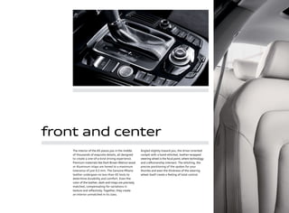 front and center
The interior of the A5 places you in the middle
of thousands of exquisite details, all designed
to create a one-of-a-kind driving experience.
Premium materials like Dark Brown Walnut wood
or Aluminum inlays are honed to a maximum
tolerance of just 0.2 mm. The Genuine Milano
leather undergoes no less than 45 tests to
determine durability and comfort. Even the
color of the leather, dash and inlays are precisely
matched, compensating for variations in
texture and reﬂectivity. Together, they create
an interior unmatched in its class.
Angled slightly toward you, the driver-oriented
cockpit with a hand-stitched, leather-wrapped
steering wheel is the focal point,where technology
and craftsmanship intersect. The stitching, the
precise positioning of the spokes for your
thumbs and even the thickness of the steering
wheel itself create a feeling of total control.
 