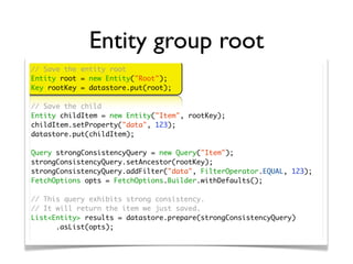 Entity group root
// Save the entity root
Entity root = new Entity("Root");
Key rootKey = datastore.put(root);

// Save the child
Entity childItem = new Entity("Item", rootKey);
childItem.setProperty("data", 123);
datastore.put(childItem);

Query strongConsistencyQuery = new Query("Item");
strongConsistencyQuery.setAncestor(rootKey);
strongConsistencyQuery.addFilter("data", FilterOperator.EQUAL, 123);
FetchOptions opts = FetchOptions.Builder.withDefaults();

// This query exhibits strong consistency.
// It will return the item we just saved.
List<Entity> results = datastore.prepare(strongConsistencyQuery)
	 	 .asList(opts);
 