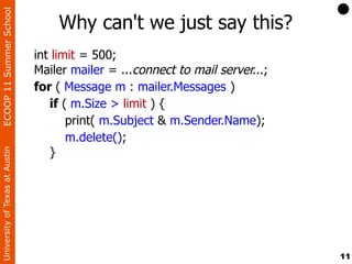 ECOOP 11 Summer School

                                    Why can't we just say this?
                                int limit = 500;
                                Mailer mailer = ...connect to mail server...;
                                for ( Message m : mailer.Messages )
                                   if ( m.Size > limit ) {
                                       print( m.Subject & m.Sender.Name);
                                       m.delete();
                                   }
University of Texas at Austin




                                                                                11
 