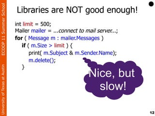 ECOOP 11 Summer School

                                Libraries are NOT good enough!
                                int limit = 500;
                                Mailer mailer = ...connect to mail server...;
                                for ( Message m : mailer.Messages )
                                   if ( m.Size > limit ) {
                                       print( m.Subject & m.Sender.Name);
                                       m.delete();
                                   }
University of Texas at Austin




                                                                Nice, but
                                                                  slow!

                                                                                12
 