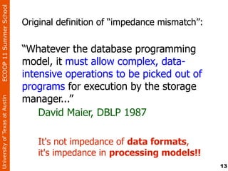 ECOOP 11 Summer School


                                Original definition of “impedance mismatch”:

                                “Whatever the database programming
                                model, it must allow complex, data-
                                intensive operations to be picked out of
                                programs for execution by the storage
                                manager...”
University of Texas at Austin




                                    David Maier, DBLP 1987

                                   It's not impedance of data formats,
                                   it's impedance in processing models!!
                                                                               13
 