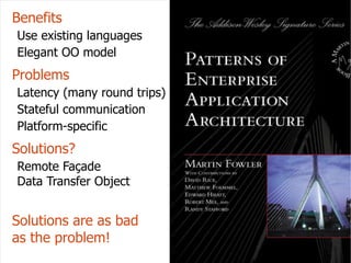 ECOOP 11 Summer School
                                Benefits
                                Use existing languages
                                Elegant OO model
                                Problems
                                Latency (many round trips)
                                Stateful communication
                                Platform-specific
                                Solutions?
University of Texas at Austin




                                Remote Façade
                                Data Transfer Object


                                Solutions are as bad
                                as the problem!
                                                             17
 