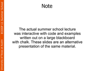 ECOOP 11 Summer School

                                                 Note



                                    The actual summer school lecture
                                 was interactive with code and examples
                                     written out on a large blackboard
University of Texas at Austin




                                with chalk. These slides are an alternative
                                    presentation of the same material.
 