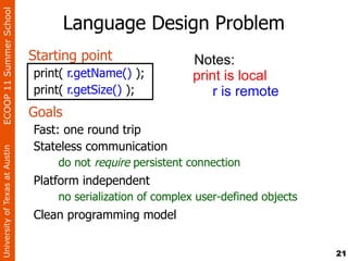 ECOOP 11 Summer School

                                        Language Design Problem
                                Starting point                 Notes:
                                print( r.getName() );          print is local
                                print( r.getSize() );              r is remote
                                Goals
                                Fast: one round trip
                                Stateless communication
University of Texas at Austin




                                     do not require persistent connection
                                Platform independent
                                    no serialization of complex user-defined objects
                                Clean programming model


                                                                                       21
 