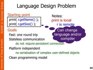 ECOOP 11 Summer School

                                        Language Design Problem
                                Starting point                 Notes:
                                print( r.getName() );          print is local
                                print( r.getSize() );              r is remote
                                Goals                              Can change
                                Fast: one round trip             language and/or
                                Stateless communication              compiler
University of Texas at Austin




                                     do not require persistent connection
                                Platform independent
                                    no serialization of complex user-defined objects
                                Clean programming model


                                                                                       22
 