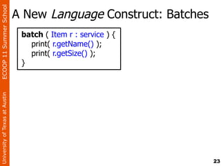 ECOOP 11 Summer School

                                A New Language Construct: Batches
                                 batch ( Item r : service ) {
                                   print( r.getName() );
                                   print( r.getSize() );
                                 }
University of Texas at Austin




                                                                    23
 