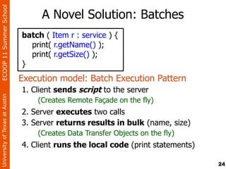ECOOP 11 Summer School

                                     A Novel Solution: Batches
                                batch ( Item r : service ) {
                                  print( r.getName() );
                                  print( r.getSize() );
                                }
                                Execution model: Batch Execution Pattern
                                1. Client sends script to the server
University of Texas at Austin




                                    (Creates Remote Façade on the fly)
                                2. Server executes two calls
                                3. Server returns results in bulk (name, size)
                                    (Creates Data Transfer Objects on the fly)
                                4. Client runs the local code (print statements)

                                                                                   24
 