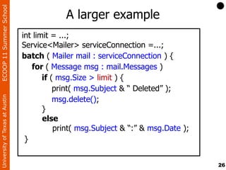 ECOOP 11 Summer School

                                            A larger example
                                int limit = ...;
                                Service<Mailer> serviceConnection =...;
                                batch ( Mailer mail : serviceConnection ) {
                                   for ( Message msg : mail.Messages )
                                       if ( msg.Size > limit ) {
                                           print( msg.Subject & “ Deleted” );
                                           msg.delete();
University of Texas at Austin




                                       }
                                       else
                                           print( msg.Subject & “:” & msg.Date );
                                 }


                                                                                    26
 