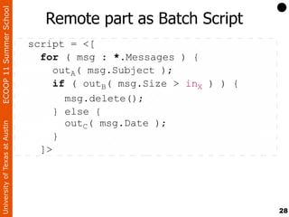 ECOOP 11 Summer School

                                   Remote part as Batch Script
                                script = <[
                                  for ( msg : *.Messages ) {
                                     outA( msg.Subject );
                                     if ( outB( msg.Size > inX ) ) {
                                       msg.delete();
                                     } else {
                                       outC( msg.Date );
University of Texas at Austin




                                     }
                                  ]>




                                                                       28
 