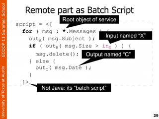ECOOP 11 Summer School

                                   Remote part as Batch Script
                                                  Root object of service
                                script = <[
                                  for ( msg : *.Messages ) {
                                     outA( msg.Subject );            Input named “X”
                                     if ( outB( msg.Size > inX ) ) {
                                       msg.delete(); Output named “C”
                                     } else {
                                       outC( msg.Date );
University of Texas at Austin




                                     }
                                  ]>
                                         Not Java: its “batch script”



                                                                                       29
 