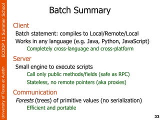 ECOOP 11 Summer School

                                              Batch Summary
                                Client
                                Batch statement: compiles to Local/Remote/Local
                                Works in any language (e.g. Java, Python, JavaScript)
                                     Completely cross-language and cross-platform
                                Server
                                Small engine to execute scripts
University of Texas at Austin




                                     Call only public methods/fields (safe as RPC)
                                     Stateless, no remote pointers (aka proxies)
                                Communication
                                Forests (trees) of primitive values (no serialization)
                                     Efficient and portable
                                                                                         33
 