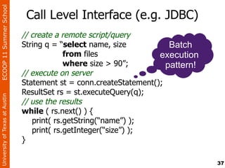 ECOOP 11 Summer School

                                 Call Level Interface (e.g. JDBC)
                                // create a remote script/query
                                String q = “select name, size           Batch
                                             from files              execution
                                             where size > 90”;         pattern!
                                // execute on server
                                Statement st = conn.createStatement();
                                ResultSet rs = st.executeQuery(q);
University of Texas at Austin




                                // use the results
                                while ( rs.next() ) {
                                   print( rs.getString(“name”) );
                                   print( rs.getInteger(“size”) );
                                }

                                                                                  37
 
