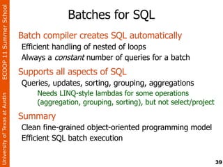 ECOOP 11 Summer School

                                             Batches for SQL
                                Batch compiler creates SQL automatically
                                Efficient handling of nested of loops
                                Always a constant number of queries for a batch
                                Supports all aspects of SQL
                                Queries, updates, sorting, grouping, aggregations
                                    Needs LINQ-style lambdas for some operations
University of Texas at Austin




                                    (aggregation, grouping, sorting), but not select/project
                                Summary
                                Clean fine-grained object-oriented programming model
                                Efficient SQL batch execution

                                                                                               39
 