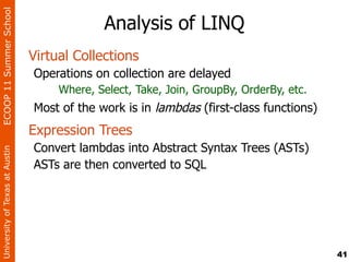 ECOOP 11 Summer School

                                              Analysis of LINQ
                                Virtual Collections
                                Operations on collection are delayed
                                     Where, Select, Take, Join, GroupBy, OrderBy, etc.
                                Most of the work is in lambdas (first-class functions)
                                Expression Trees
                                Convert lambdas into Abstract Syntax Trees (ASTs)
University of Texas at Austin




                                ASTs are then converted to SQL




                                                                                         41
 