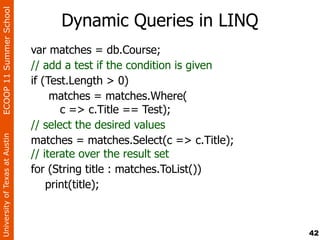 ECOOP 11 Summer School

                                     Dynamic Queries in LINQ
                                var matches = db.Course;
                                // add a test if the condition is given
                                if (Test.Length > 0)
                                     matches = matches.Where(
                                       c => c.Title == Test);
                                // select the desired values
                                matches = matches.Select(c => c.Title);
University of Texas at Austin




                                // iterate over the result set
                                for (String title : matches.ToList())
                                    print(title);



                                                                          42
 
