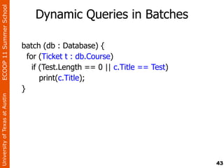 ECOOP 11 Summer School

                                    Dynamic Queries in Batches

                                batch (db : Database) {
                                  for (Ticket t : db.Course)
                                    if (Test.Length == 0 || c.Title == Test)
                                       print(c.Title);
                                }
University of Texas at Austin




                                                                               43
 